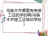 乌鲁木齐哪里有考焊工证的学校啊(乌鲁木齐焊工证培训学校)