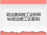 延边查询焊工证的网站(延边焊工证查询)