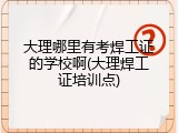 大理哪里有考焊工证的学校啊(大理焊工证培训点)
