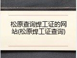 松原查询焊工证的网站(松原焊工证查询)