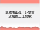 武威南山焊工证复审(武威焊工证复审)