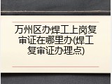 万州区办焊工上岗复审证在哪里办(焊工复审证办理点)