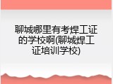 聊城哪里有考焊工证的学校啊(聊城焊工证培训学校)