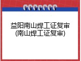 益阳南山焊工证复审(南山焊工证复审)