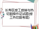 长寿区焊工焊接与热切割操作证试题(焊工热切割考题)