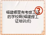 福建哪里有考焊工证的学校啊(福建焊工证培训点)
