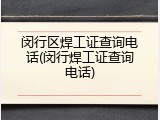 闵行区焊工证查询电话(闵行焊工证查询电话)