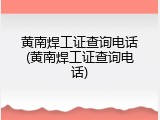 黄南焊工证查询电话(黄南焊工证查询电话)