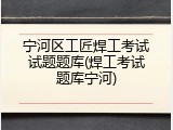 宁河区工匠焊工考试试题题库(焊工考试题库宁河)