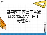 昌平区工匠焊工考试试题题库(昌平焊工考题库)