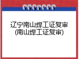辽宁南山焊工证复审(南山焊工证复审)