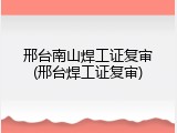 邢台南山焊工证复审(邢台焊工证复审)