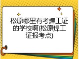 松原哪里有考焊工证的学校啊(松原焊工证报考点)
