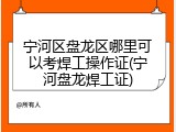 宁河区盘龙区哪里可以考焊工操作证(宁河盘龙焊工证)
