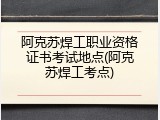 阿克苏焊工职业资格证书考试地点(阿克苏焊工考点)
