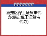 嘉定区焊工证复审代办(嘉定焊工证复审代办)