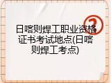 日喀则焊工职业资格证书考试地点(日喀则焊工考点)