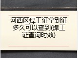 河西区焊工证拿到证多久可以查到(焊工证查询时效)