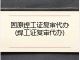 固原焊工证复审代办(焊工证复审代办)