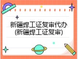 新疆焊工证复审代办(新疆焊工证复审)