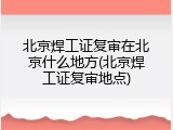 北京焊工证复审在北京什么地方(北京焊工证复审地点)