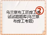 乌兰察布工匠焊工考试试题题库(乌兰察布焊工考题)