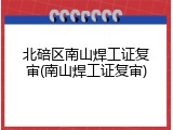 北碚区南山焊工证复审(南山焊工证复审)