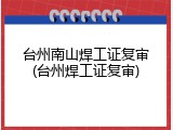 台州南山焊工证复审(台州焊工证复审)