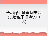 长治焊工证查询电话(长治焊工证查询电话)