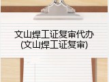 文山焊工证复审代办(文山焊工证复审)