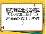 滨海新区盘龙区哪里可以考焊工操作证(滨海新区焊工证办理)