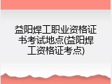 益阳焊工职业资格证书考试地点(益阳焊工资格证考点)
