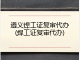 遵义焊工证复审代办(焊工证复审代办)
