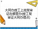 大同办焊工上岗复审证在哪里办(焊工复审证大同办理点)