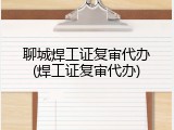 聊城焊工证复审代办(焊工证复审代办)