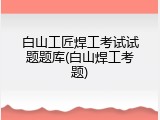 白山工匠焊工考试试题题库(白山焊工考题)