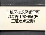 宝坻区盘龙区哪里可以考焊工操作证(焊工证考点查询)