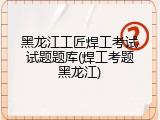 黑龙江工匠焊工考试试题题库(焊工考题黑龙江)