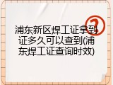 浦东新区焊工证拿到证多久可以查到(浦东焊工证查询时效)