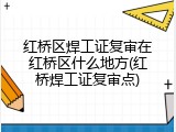 红桥区焊工证复审在红桥区什么地方(红桥焊工证复审点)