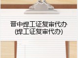 晋中焊工证复审代办(焊工证复审代办)