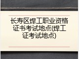 长寿区焊工职业资格证书考试地点(焊工证考试地点)