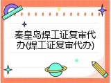 秦皇岛焊工证复审代办(焊工证复审代办)