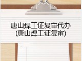 唐山焊工证复审代办(唐山焊工证复审)