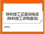 铁岭焊工证查询电话(铁岭焊工资格查询)