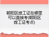 朝阳区焊工证在哪里可以直接考(朝阳区焊工证考点)