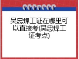 吴忠焊工证在哪里可以直接考(吴忠焊工证考点)