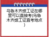 乌鲁木齐焊工证在哪里可以直接考(乌鲁木齐焊工证直考地点)