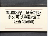 杨浦区焊工证拿到证多久可以查到(焊工证查询周期)