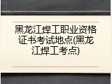 黑龙江焊工职业资格证书考试地点(黑龙江焊工考点)